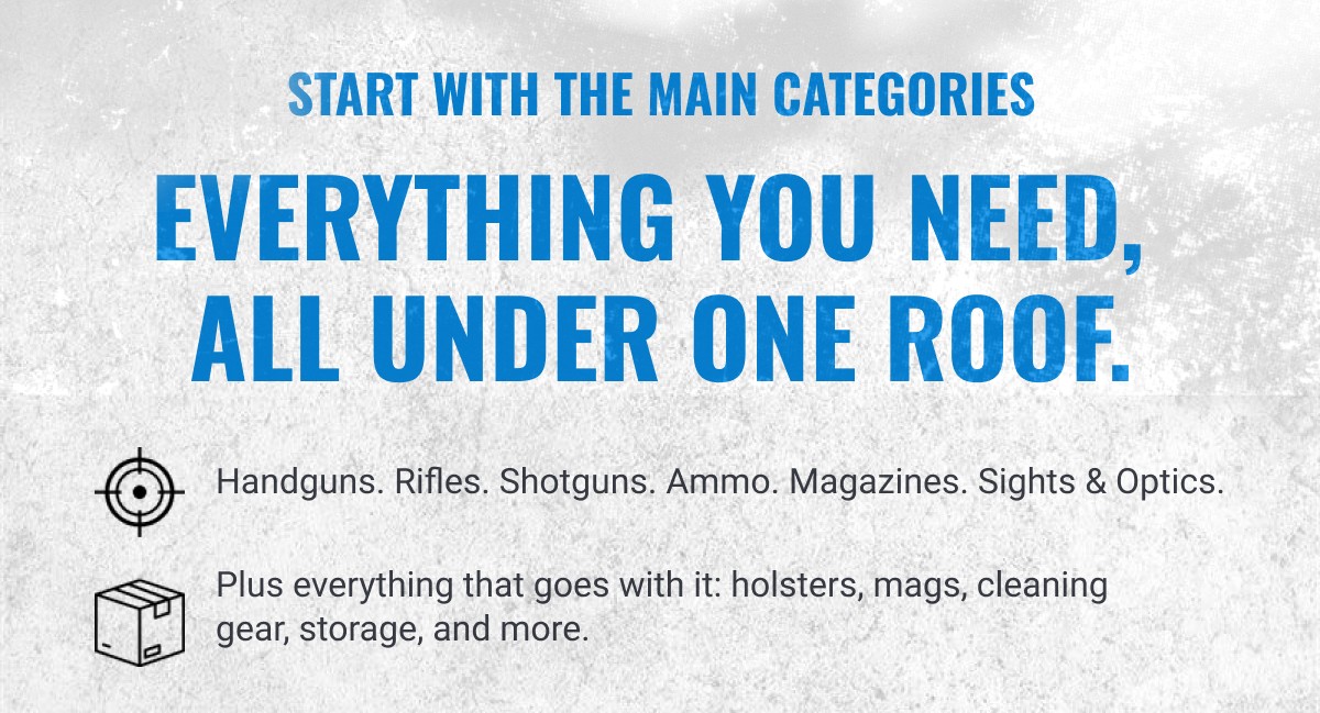 START WITH THE MAIN CATEGORIES EVERYTHING YOU NEED, ALL UNDER ONE ROOF. Handguns. Rifles. Shotguns. Ammo. Magazines. Sights & Optics. Plus everything that goes with it: holsters, mags, cleaning gear, storage, and more.