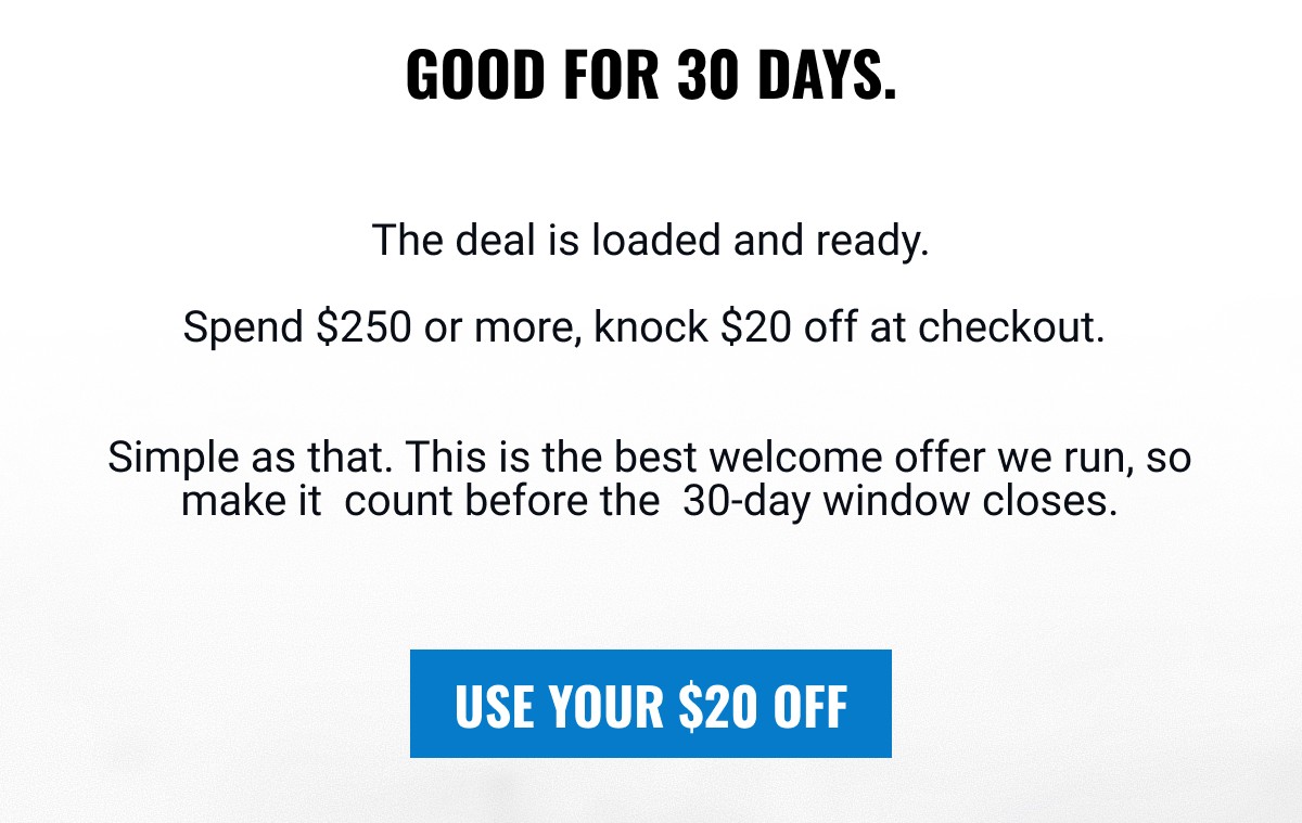 GOOD FOR 30 DAYS. The deal is loaded and ready. Spend $250 or more, knock $20 off at checkout. Simple as that. This is the best welcome offer we run, so make it count before the 30-day window closes. USE YOUR $20 OFF