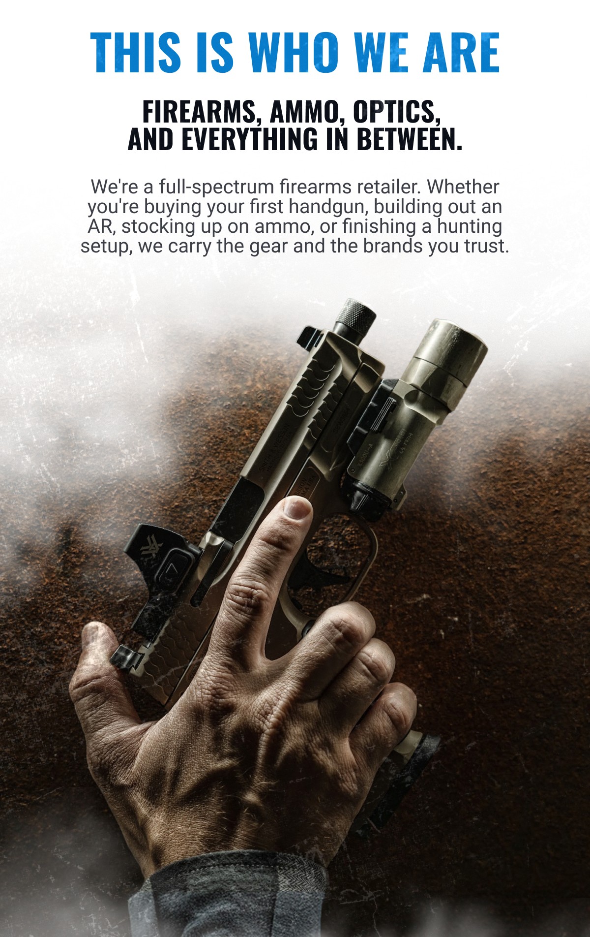 THIS IS WHO WE ARE FIREARMS, AMMO, OPTICS, AND EVERYTHING IN BETWEEN. We're a full-spectrum firearms retailer. Whether you're buying your first handgun, building out an AR, stocking up on ammo, or finishing a hunting setup, we carry the gear and the brands you trust. Smith & Wesson