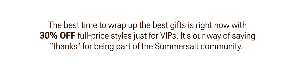 Shop gifts for 30% off full-price styles just for VIPs.