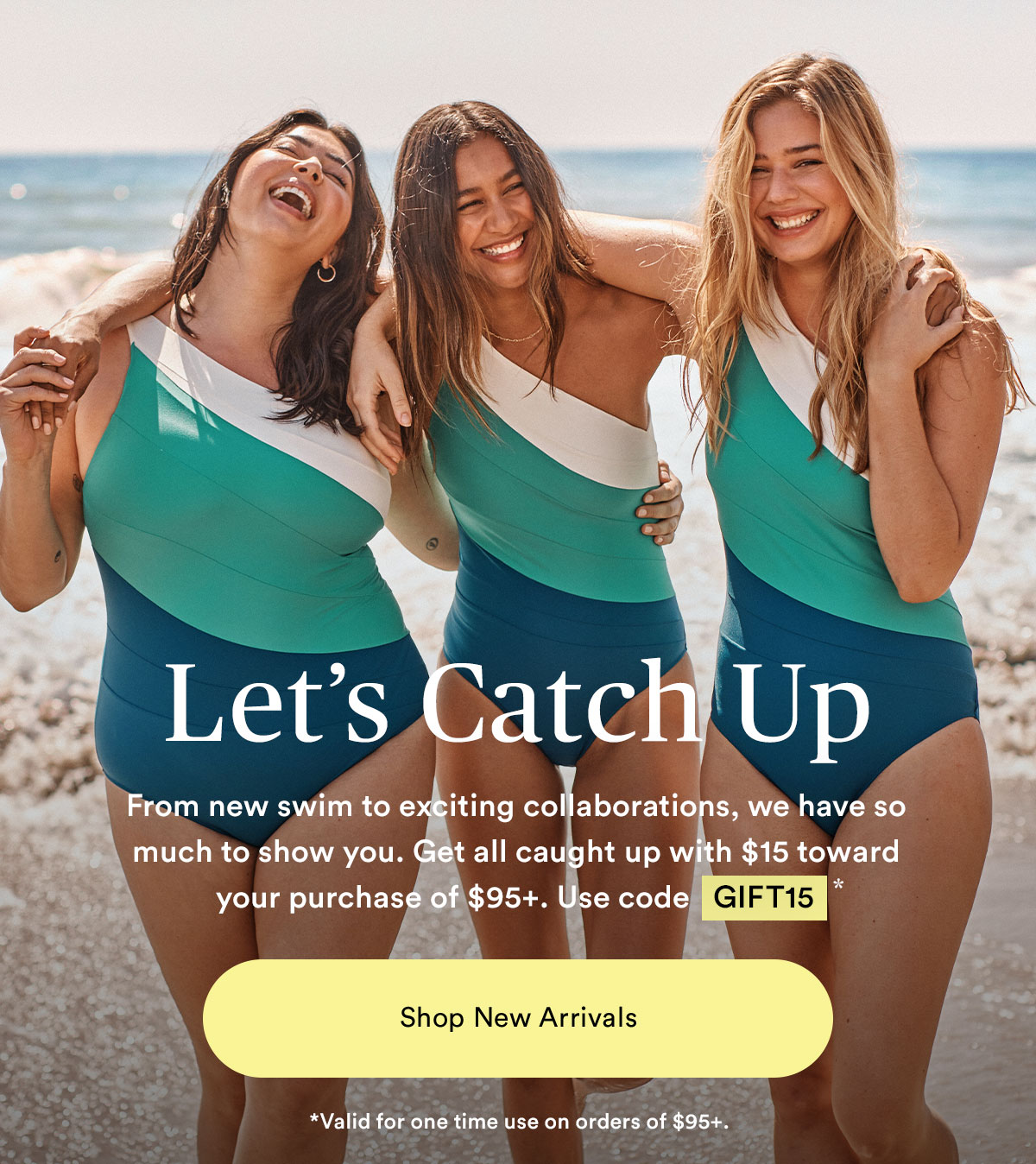 Let's catch up. From new swim to exciting collaborations, we have so much to show you. Get all caught up with $15 toward your purchase.