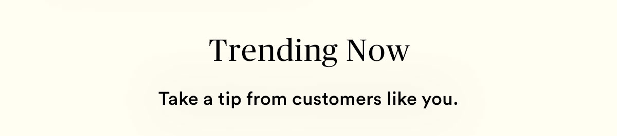 Trending now. Take a tip from customers like you.