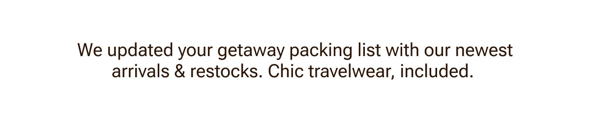 We updated your getaway packing list with our newest arrivals and restocks.