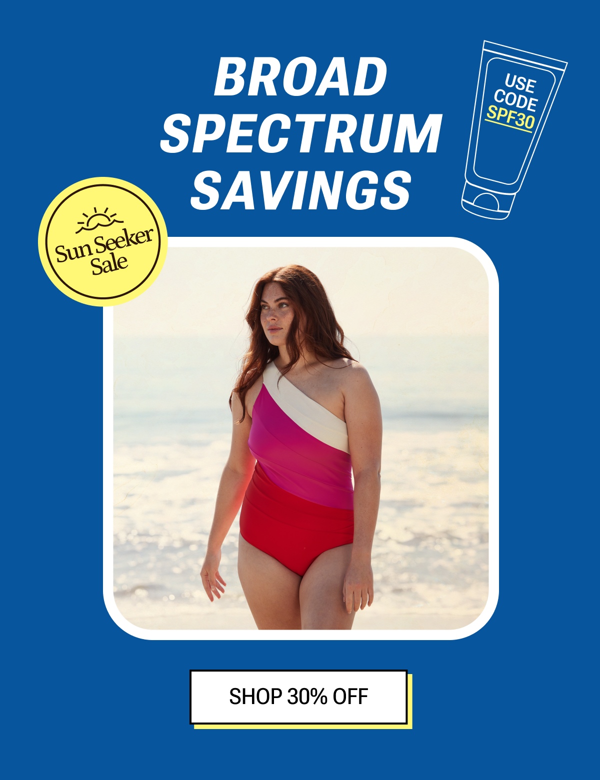 Broad spectrum savings. Shop now with code SPF30.