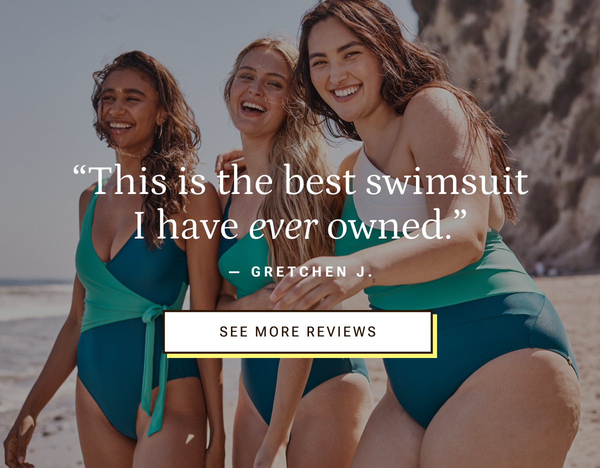 This is the best swimsuit I have ever owned. - Gretchen J. | See More Reviews