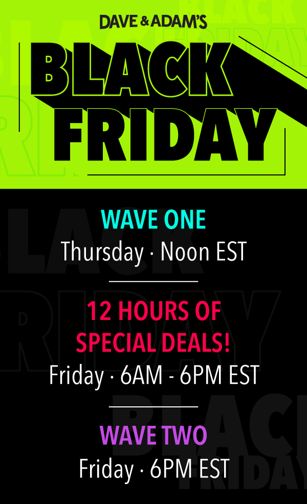 Dave & Adam's Black Friday | Wave One  Thursday at Noon EST | 12 Hours of Special Deals  Friday 6AM - 6PM EST | Wave Two  Friday at 6PM EST