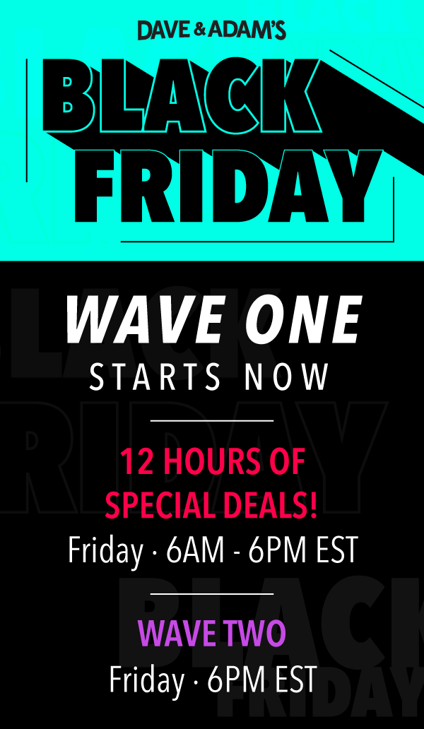 Dave & Adam's Black Friday | Wave One Starts Now! | 12 Hours of Special Deals - Friday  6AM - 6PM EST | Wave Two - Friday  6PM EST