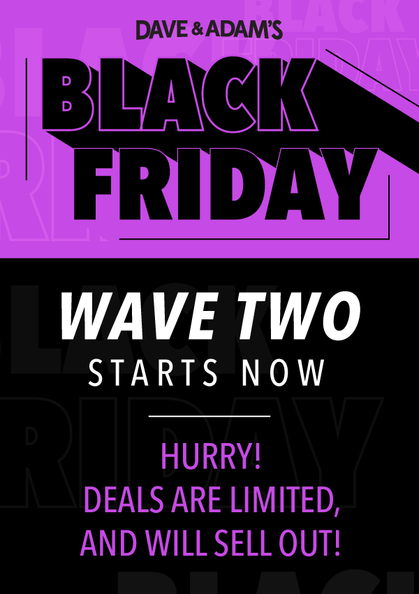 Dave & Adam's Black Friday | Wave TWO Starts Now | Hurry! Deals are limited, and will sell out!