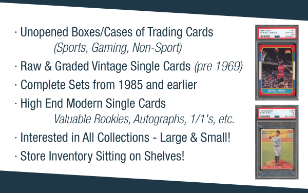 Unopened Boxes/Cases of
 Trading Cards (Sports, Gaming, Non-Sport) | Raw & Graded Vintage Single Cards (pre 1969) | Complete Sets from 1985 and earlier | High End Modern Single Cards - Valuable Rookies, Autographs, 1/1's, etc. | Interested in All Collections - Large & Small | Store Inventory Sitting on Shelves!