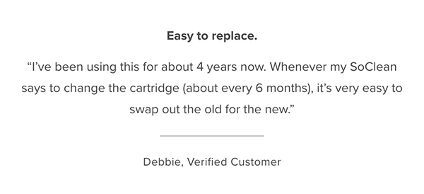 Customer Testimonial: "Easy to replace. I've been using this for about 4 years now. Whenever my SoClean says to change the cartridge (about every 6 months), it's very easy to swap out the old for the new." Debbie, Verified Customer