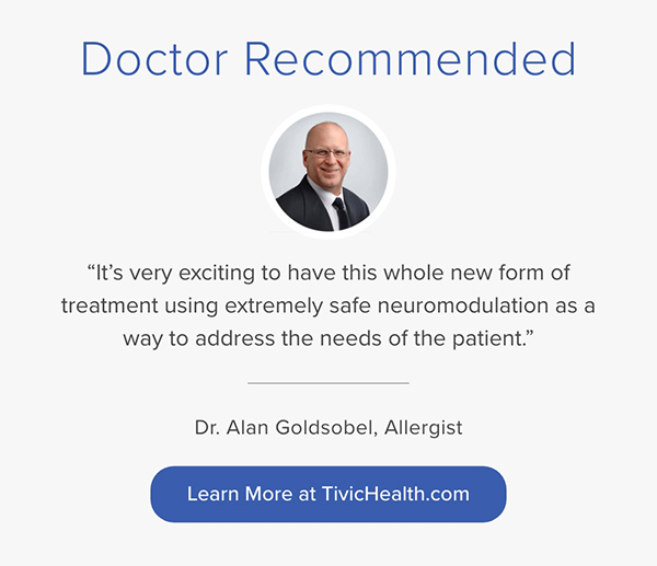 Doctor Recommended "It's very exciting to have this whole new form of treatment using extremely safe neuromodulation as a way to address the needs of the patient." Dr. Alan Goldsobel, Allergist. Learn More at TivicHealth.com
