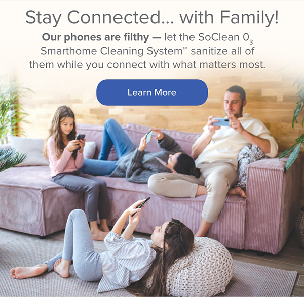 Stay Connected...with Family! Our phones are filthy - let the SoClean O3 Smarthome Cleaning System sanitize all of them while you connect with what matters most. Learn More