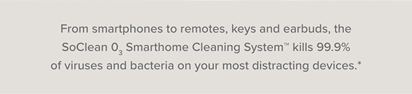 From smartphones to remotes, keys and earbuds, the SoClean 03 Smarthome Cleaning System kills 99.9% of viruses and bacteria on your most distracting devices.*