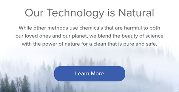 Our Technology is Natural. While other methods use chemicals that are harmful to both our loved ones and our planet, we blend the beauty of science with the power of nature for a clean that is pure and safe. Learn More