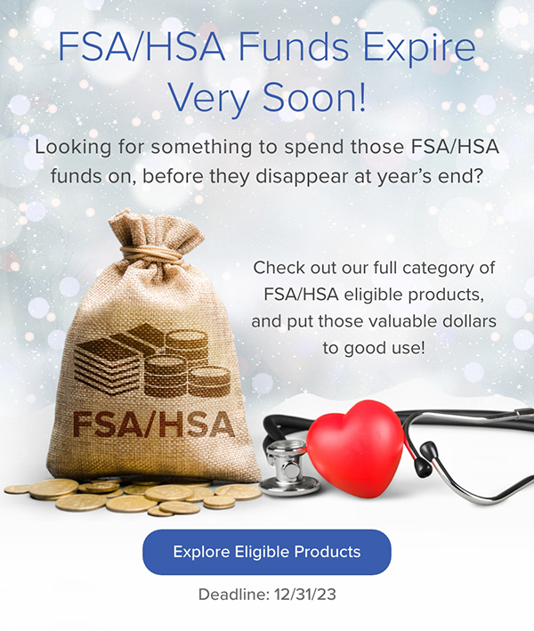 FSA/HSA Funds Expire Very Soon! Check out our full category of eligible products and put those valuable dollars to good use! Explore Eligible Products. Deadline: 12/31/23