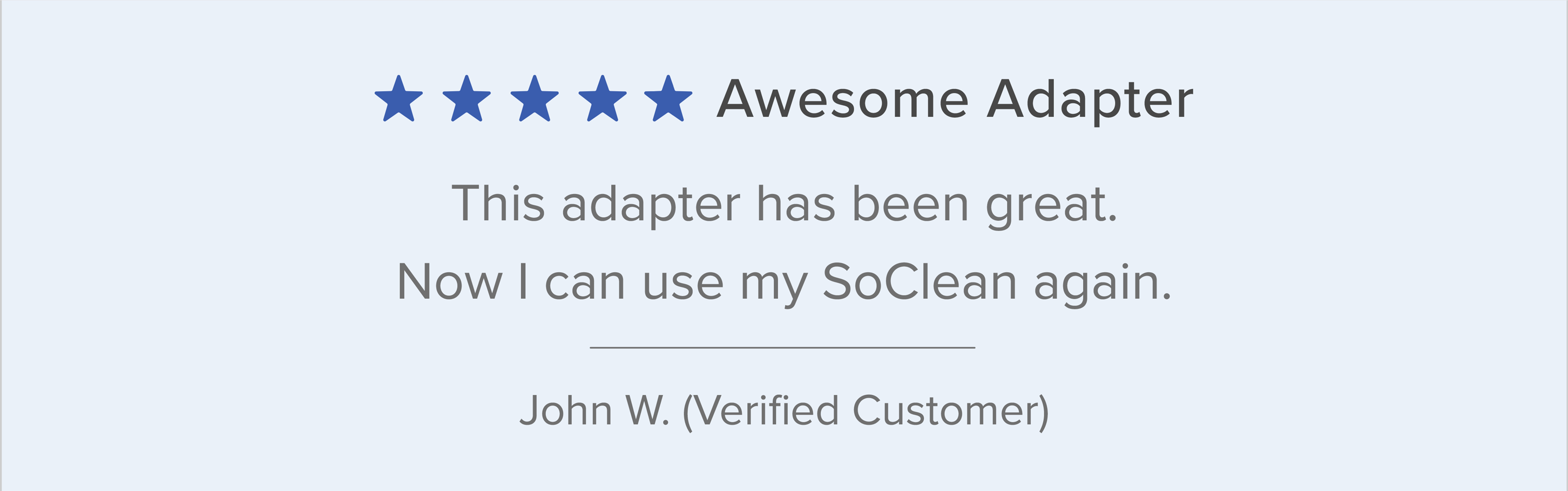 Customer Testimonial: "Awesome Adapter. This adapter has been great. Now I can use my SoClean again." John W. - Verified Customer