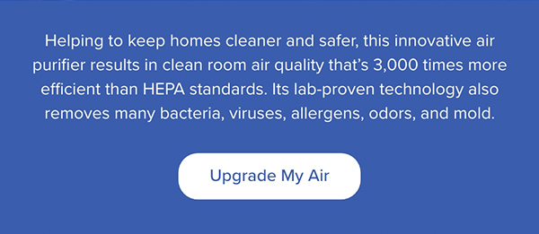 Helping to keep homes cleaner and safer, this innovative air purifier results in clean room air quality that's 3,000 times more efficient than HEPA standards. Upgrade My Air