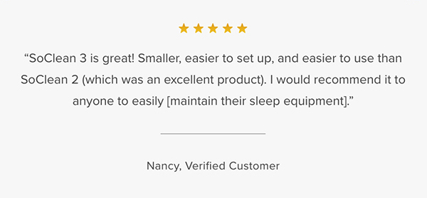 Customer Testimonial: "SoClean 3 is great! Smaller, easier to set up, and easier to use than SoClean 2 (which was an excellent product). I would recommend it to anyone to easily [maintain their sleep equipment]." Nancy, Verified Customer