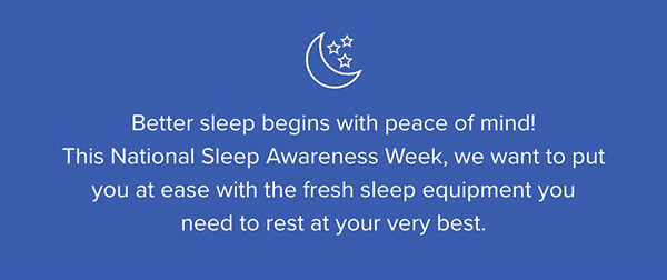 Better sleep begins with peace of mind! This National Sleep Awareness Week, we want to put you at ease with the fresh sleep equipment you need to rest at your very best.