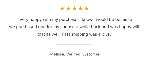 Customer Testimonial: "Very happy with my purchase. I knew I would be because we purchased one for my spouse a while back and was happy with that as well. Fast shipping was a plus." Melissa, Verified Customer