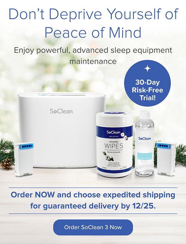 Don't Deprive Yourself of Peace of Mind. Enjoy powerful, advanced sleep equipment maintenance. Order Now and choose expedited shipping for guaranteed delivery by 12/25! Order SoClean 3 Now