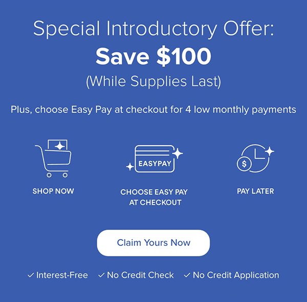 Special Introductory Offer: Save $100 While Supplies Last. Plus, choose Easy Pay at checkout for 4 low monthly payments. Claim Yours Now