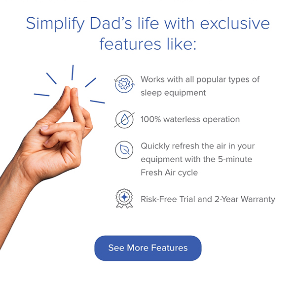 Simplify Dad's life with exclusive features like: Waterless Operation, Fresh Air cycle, and Risk-Free Trial for 30-Days. See More Features