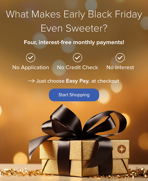 What Makes Early Black Friday Even Sweeter? Four, interest-free monthly payments! Just choose Easy Pay at checkout. Start Shopping