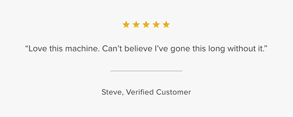 Customer Testimonial: "Love this machine. Can't believe I've gone this long without it." Steve, Verified Customer
