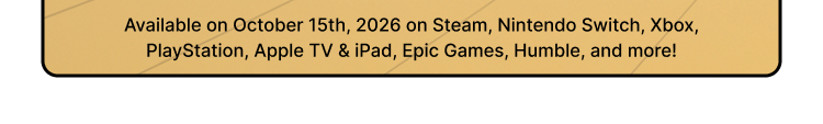 Available on October 15th, 2026 on Steam, Nintendo Switch, Xbox, PlayStation, Apple TV & iPad, Epic Games, Humble, and more!