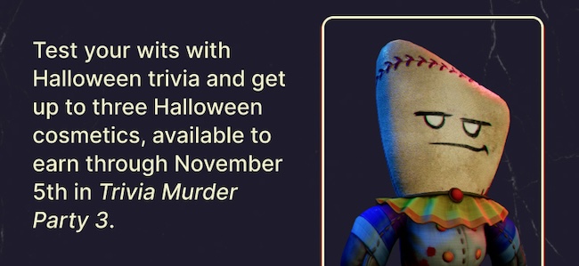 Test your wits with Halloween trivia and get up to three Halloween cosmetics, available to earn through November 5th in Trivia Murder Party 3.