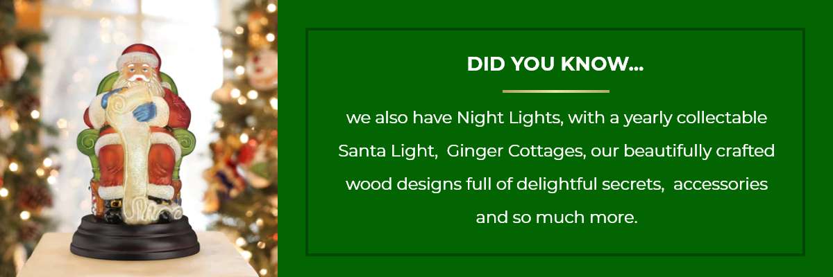 DID YOU KNOW...we also have Night Lights, with a yearly collectable Santa Light, Ginger Cottages, our beautifully crafted wood designs full of delightful secrets, accessories and so much more.