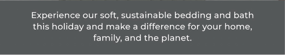 Experience our soft, sustainable bedding and bath this holiday and make a difference for your home, family, and the planet.