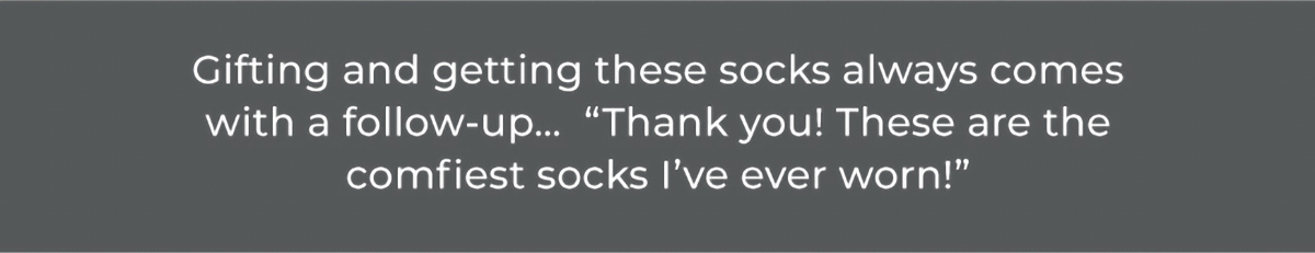 Gifting and getting these socks always comes with a follow-up… “Thank you! These are the comfiest socks I’ve ever worn!”