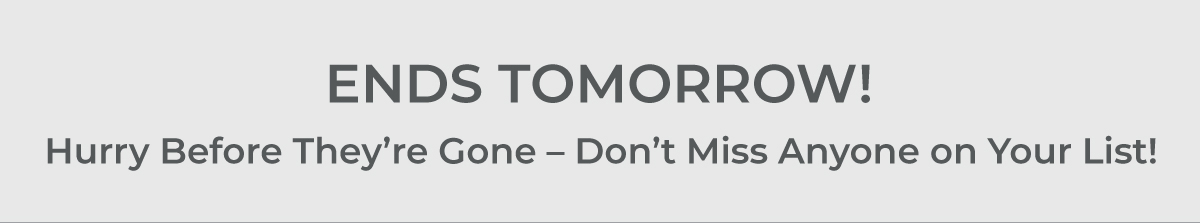 ENDS TOMORROW! Hurry before they're gone - Don't miss anyone on your list!