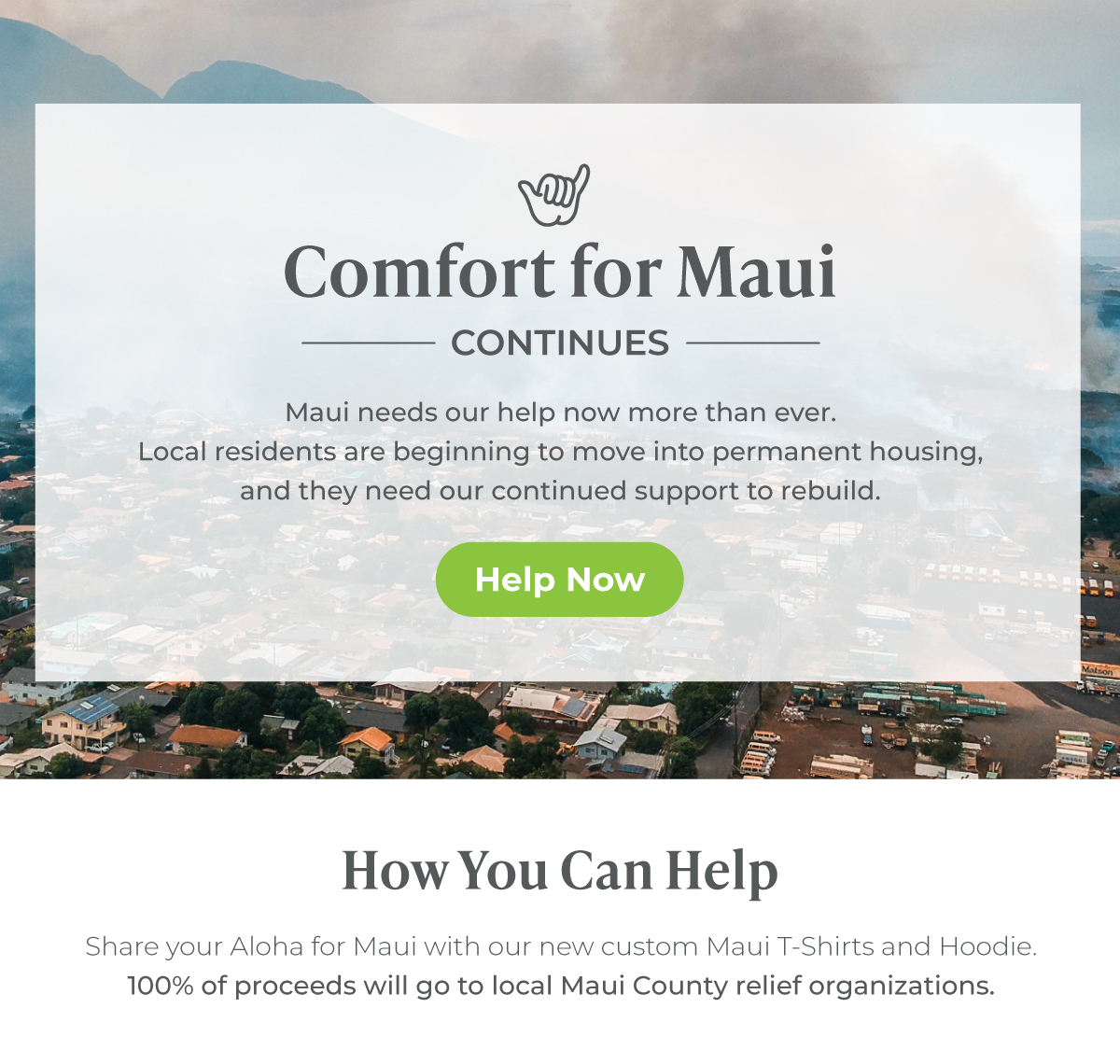 Comfort for Maui Continues -- Maui needs our help now more than ever. Local Maui residents affected by last year's fires are beginning to move into more permanent housing, and they deeply need our continued help to rebuild their neighborhoods, homes, and lives.