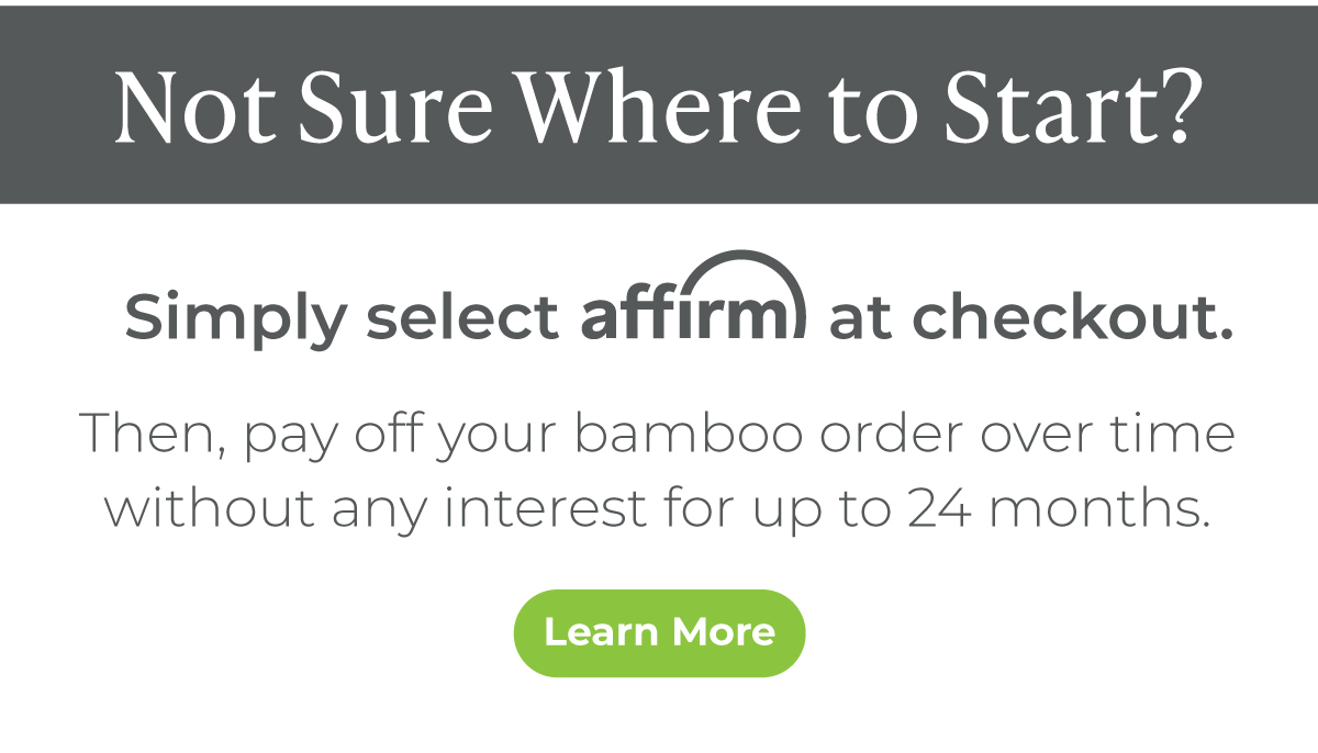 Simply select Affirm at checkout. Then, pay off your bamboo order over time without any interest for up to 24 months.