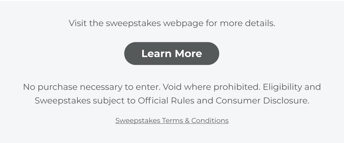 Visit sweepstakes webpage for more details. No purchase necessary to enter. Void where prohibited. Eligibility and Sweepstakes subject to official rules and consumer disclosure.