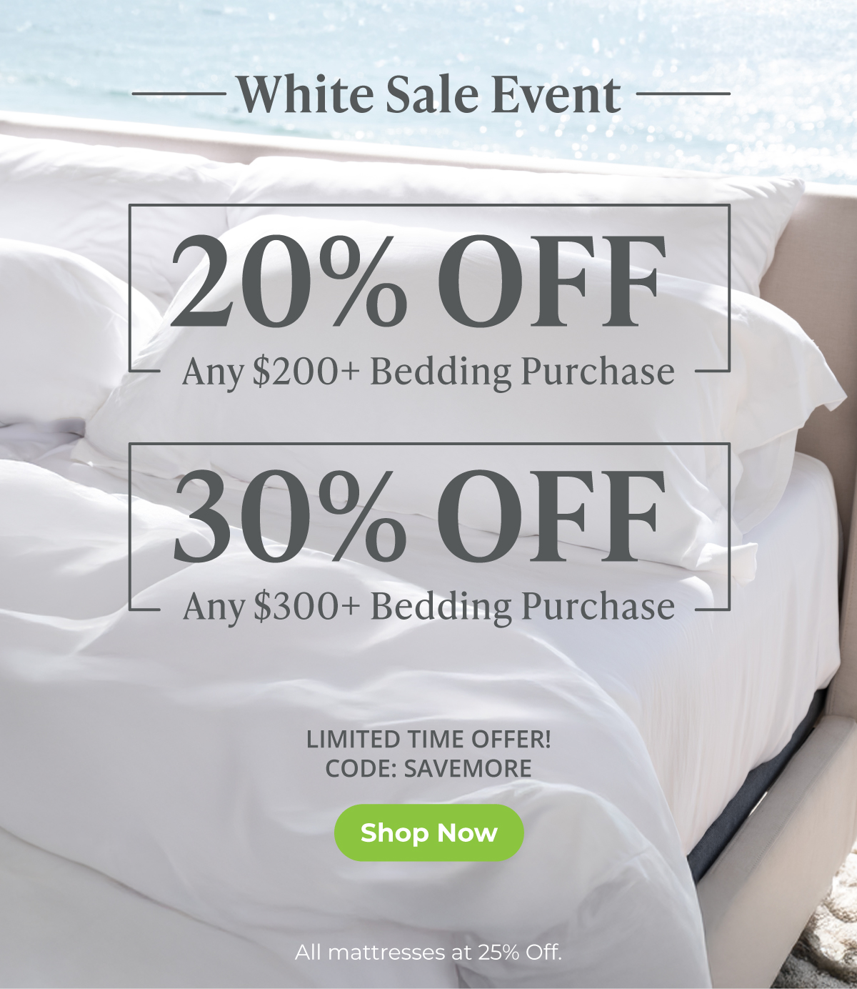 White Sale Event -- 20% Off any $200+ Bedding Purchase OR 30% Off any $300+ Bedding Purchase. SHOP NOW