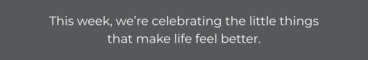 This week, we're celebrating the little things that make life feel better.