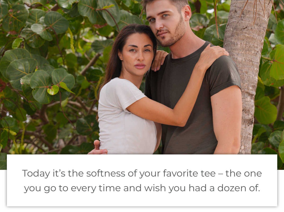 Today it's the softness of your favorite tee - the one you go to every time and wish you had a dozen of.