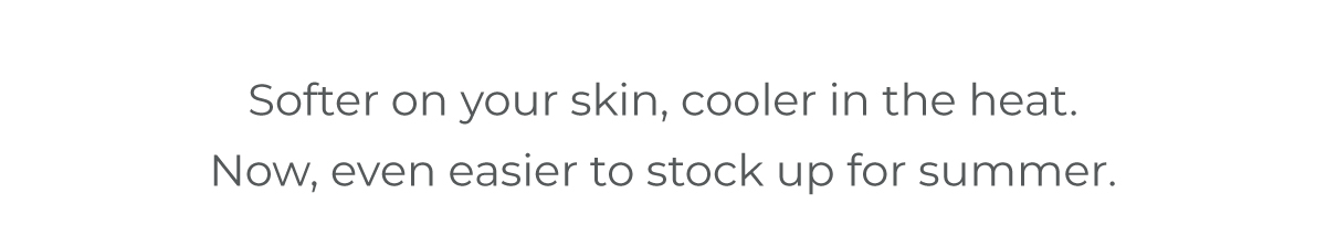 Softer on your skin, cooler in the heat. Now, even easier to stock up for summer.
