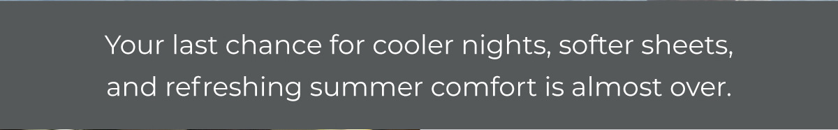 Your last chance for cooler nights, softer sheets, and refreshing summer comfort is almost over.