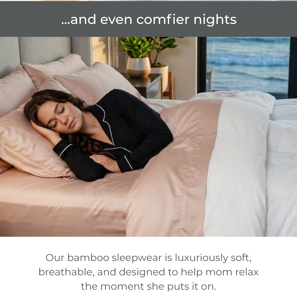 ...and even comfier nights. Our bamboo sleepwear is luxuriously soft, breathable, and designed to help mom relax the moment she puts it on.