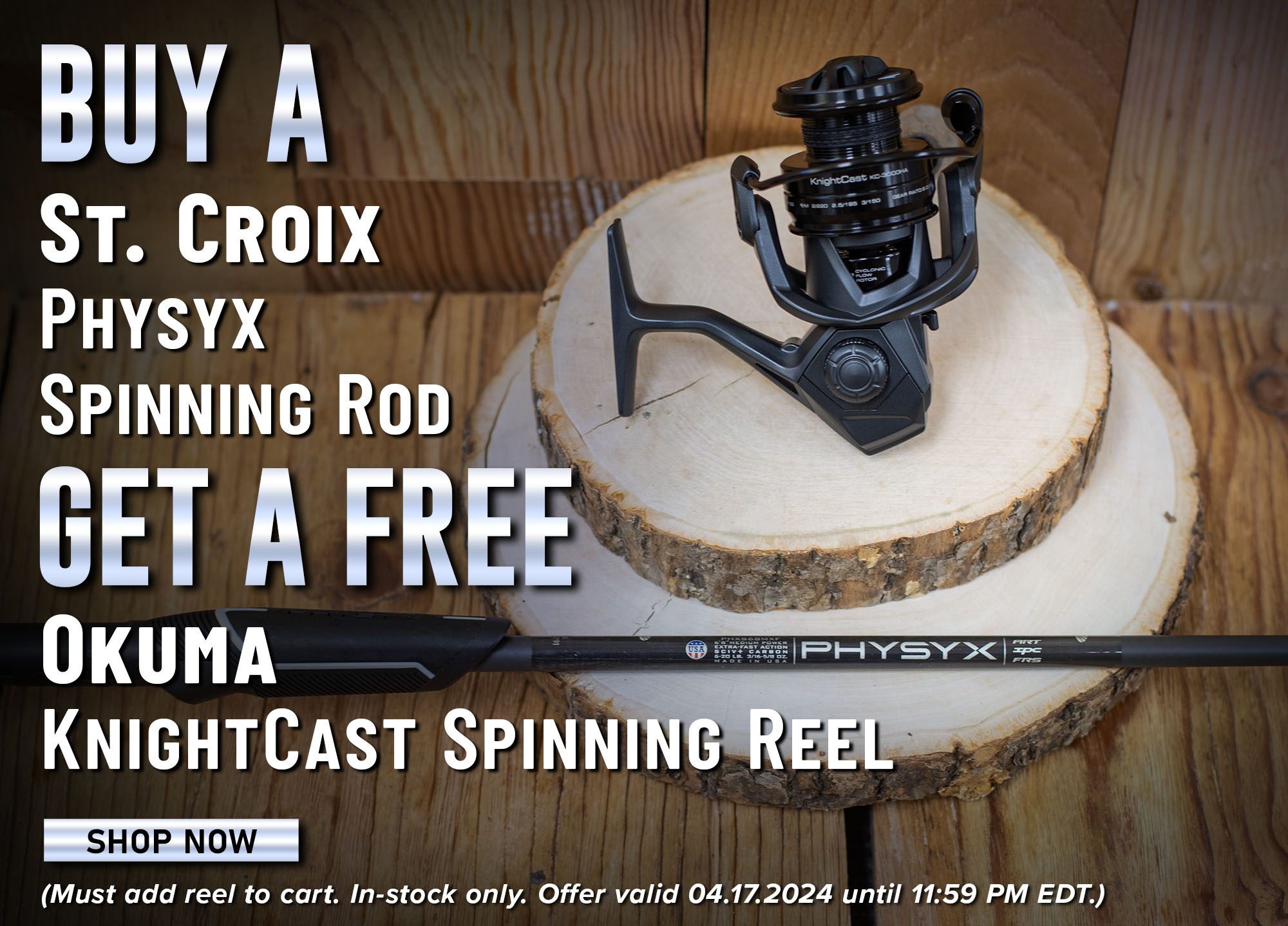 Buy A St. Croix Physyx Spinning Rod Get a Free Okuma KnightCast Spinning Reel Shop Now (Must add reel to cart. In-stock only. Offer valid 04.17.2024 until 11:59 PM EDT.)