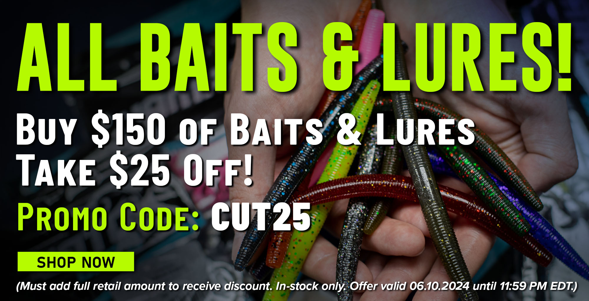 All Baits & Lures Buy $150 of Baits & Lures - Take $25 Off! Promo Code - CUT25 Shop Now (Must add full retail amount to receive discount. In-stock only. Offer valid 06.09.2024 until 11:59 PM EDT.)