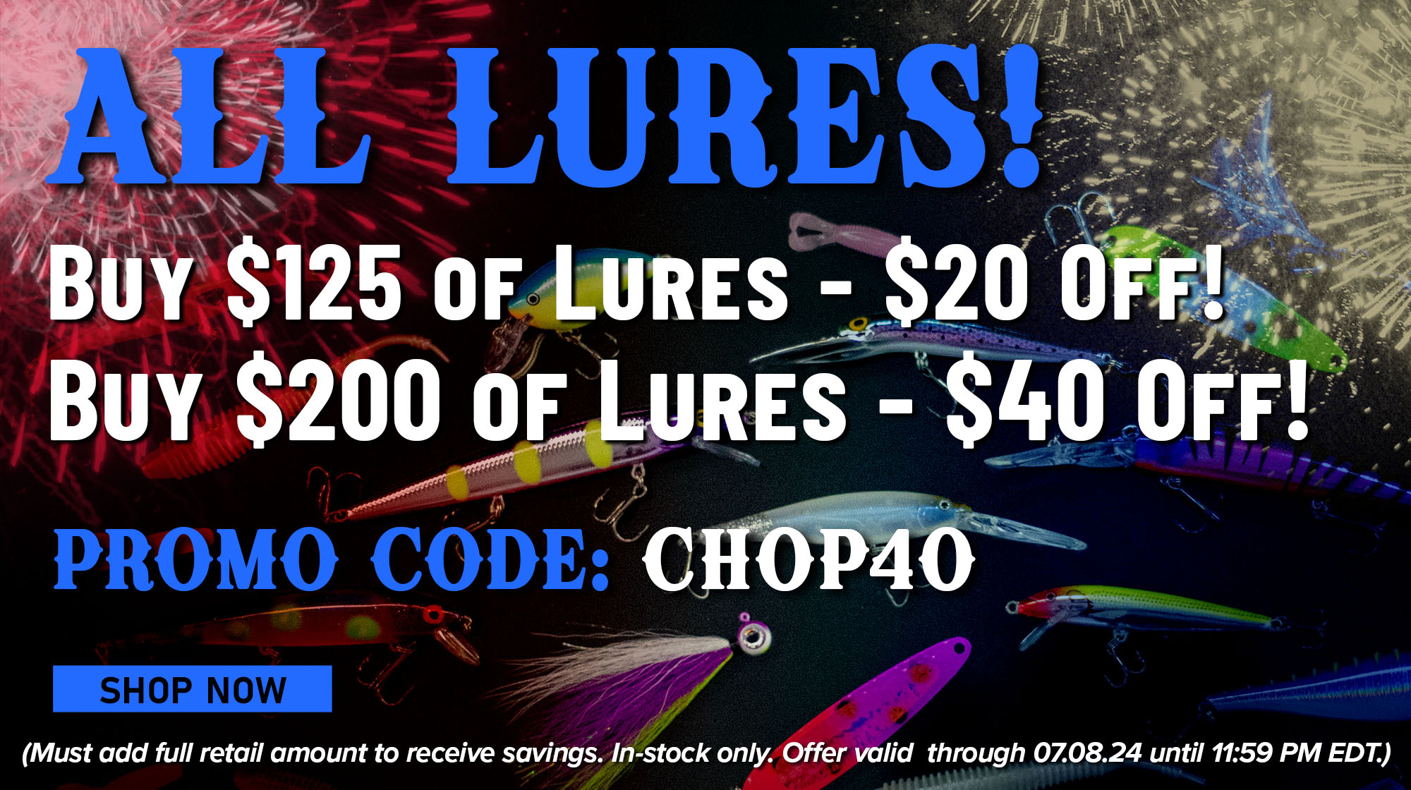 All Lures! Buy $125 of Lures - $20 Off! Buy $200 of Lures - $40 Off! Promo Code: CHOP40 Shop Now (Must add full retail amount to receive savings. In-stock only. Offer valid through 07.08.24 until 11:59 PM EDT.)