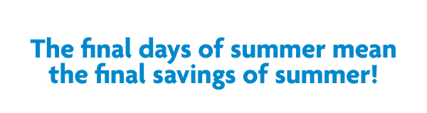 The Final Days Of Summer Mean The Final Savings Of Summer!