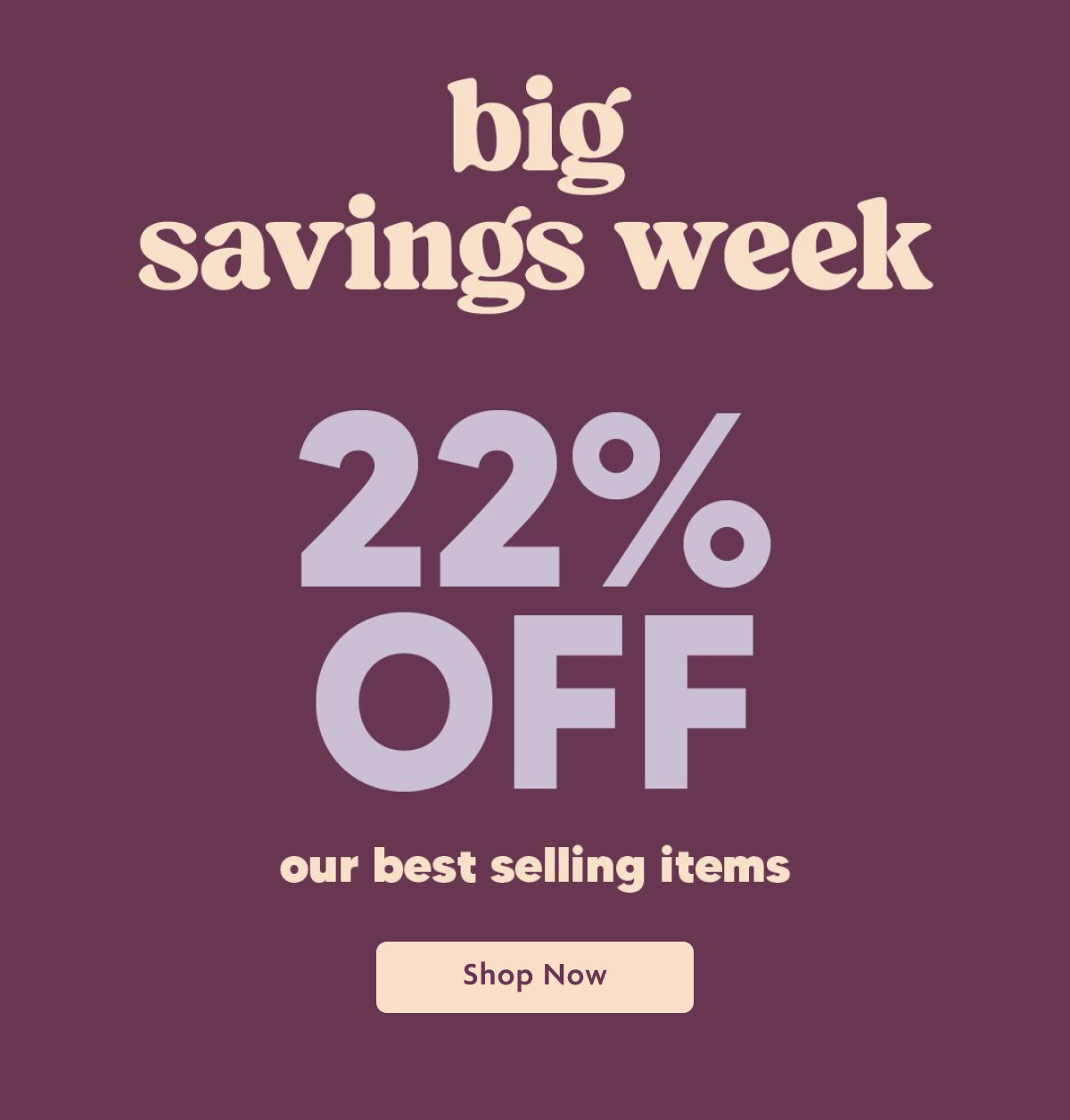 Big Savings Week 22% OFF Our Best Selling Items | Shop Now