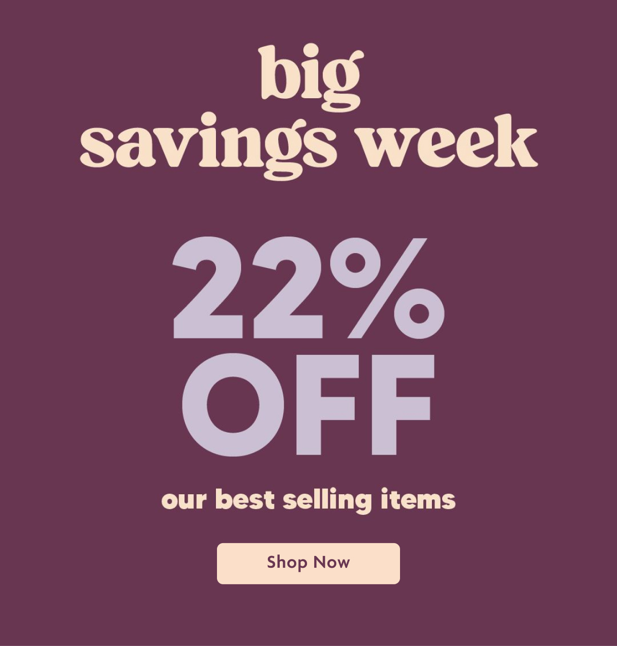 Big Savings Week 22% OFF Our Best Selling Items | Shop Now